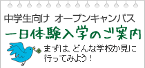 中学生向けオープンキャンパス
一日体験入学のご案内
まずは、どんな学校か見に行ってみよう！